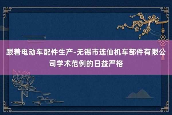 跟着电动车配件生产-无锡市连仙机车部件有限公司学术范例的日益严格