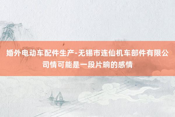 婚外电动车配件生产-无锡市连仙机车部件有限公司情可能是一段片晌的感情