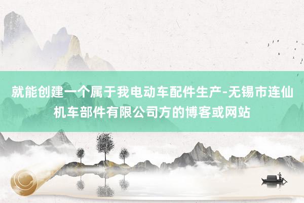 就能创建一个属于我电动车配件生产-无锡市连仙机车部件有限公司方的博客或网站